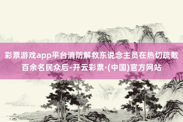 彩票游戏app平台消防解救东说念主员在热切疏散百余名民众后-开云彩票·(中国)官方网站