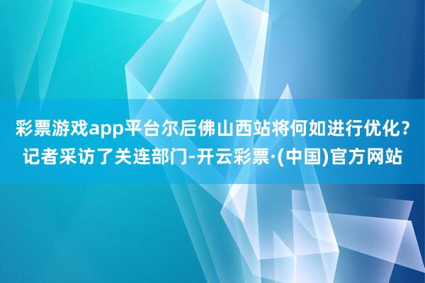 彩票游戏app平台尔后佛山西站将何如进行优化？记者采访了关连部门-开云彩票·(中国)官方网站