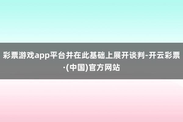 彩票游戏app平台并在此基础上展开谈判-开云彩票·(中国)官方网站