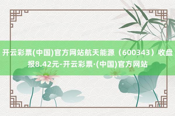 开云彩票(中国)官方网站航天能源（600343）收盘报8.42元-开云彩票·(中国)官方网站