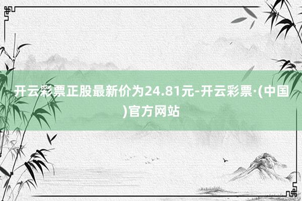 开云彩票正股最新价为24.81元-开云彩票·(中国)官方网站