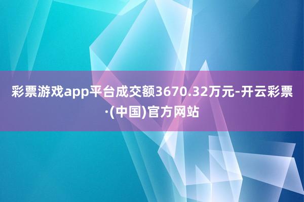 彩票游戏app平台成交额3670.32万元-开云彩票·(中国)官方网站