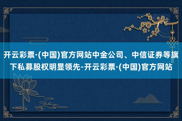 开云彩票·(中国)官方网站中金公司、中信证券等旗下私募股权明显领先-开云彩票·(中国)官方网站