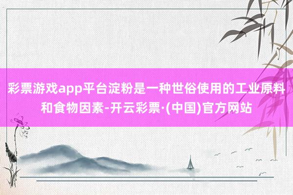 彩票游戏app平台淀粉是一种世俗使用的工业原料和食物因素-开云彩票·(中国)官方网站