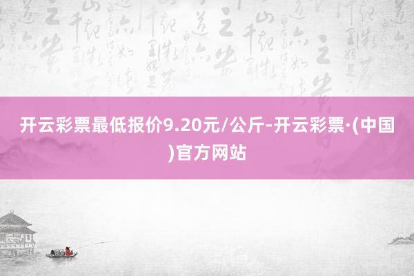 开云彩票最低报价9.20元/公斤-开云彩票·(中国)官方网站