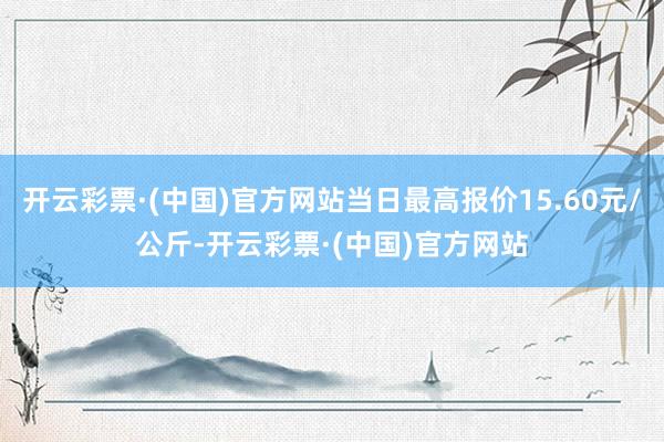 开云彩票·(中国)官方网站当日最高报价15.60元/公斤-开云彩票·(中国)官方网站