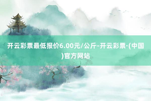 开云彩票最低报价6.00元/公斤-开云彩票·(中国)官方网站