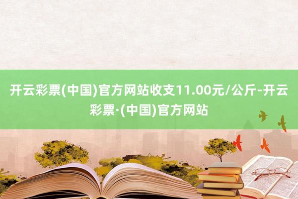 开云彩票(中国)官方网站收支11.00元/公斤-开云彩票·(中国)官方网站