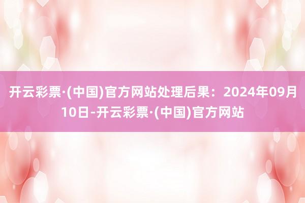 开云彩票·(中国)官方网站处理后果：2024年09月10日-开云彩票·(中国)官方网站