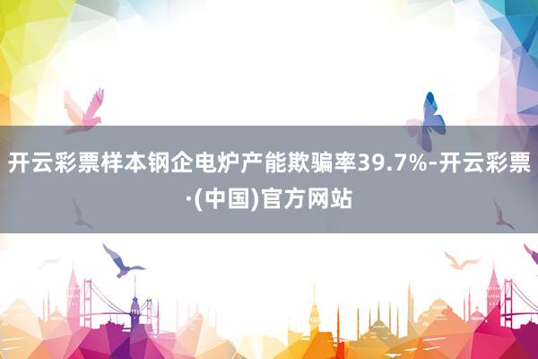 开云彩票样本钢企电炉产能欺骗率39.7%-开云彩票·(中国)官方网站