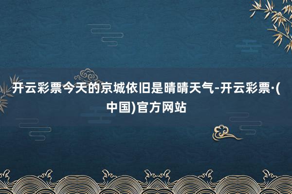 开云彩票今天的京城依旧是晴晴天气-开云彩票·(中国)官方网站