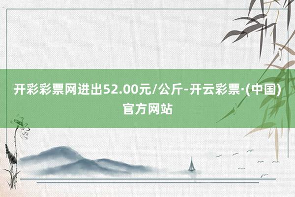 开彩彩票网进出52.00元/公斤-开云彩票·(中国)官方网站