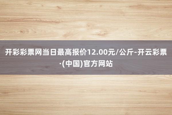 开彩彩票网当日最高报价12.00元/公斤-开云彩票·(中国)官方网站