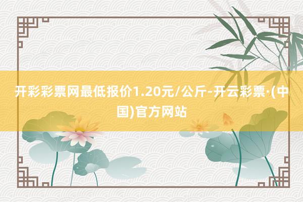 开彩彩票网最低报价1.20元/公斤-开云彩票·(中国)官方网站