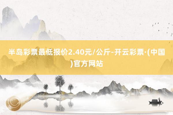 半岛彩票最低报价2.40元/公斤-开云彩票·(中国)官方网站