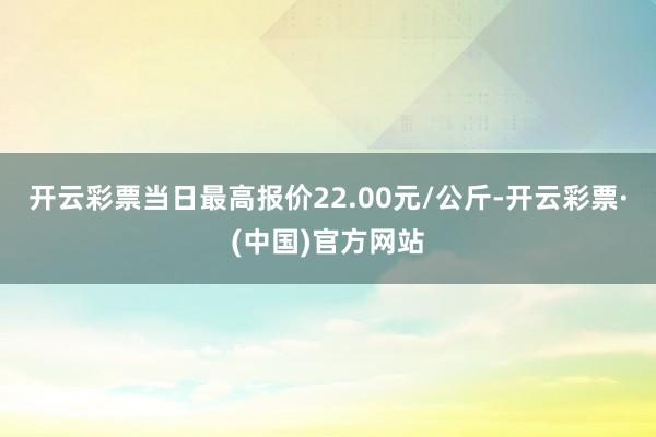 开云彩票当日最高报价22.00元/公斤-开云彩票·(中国)官方网站