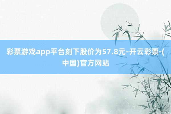 彩票游戏app平台刻下股价为57.8元-开云彩票·(中国)官方网站