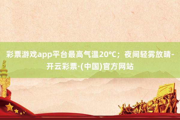 彩票游戏app平台最高气温20℃；夜间轻雾放晴-开云彩票·(中国)官方网站