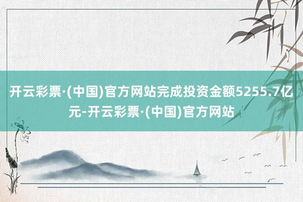 开云彩票·(中国)官方网站完成投资金额5255.7亿元-开云彩票·(中国)官方网站