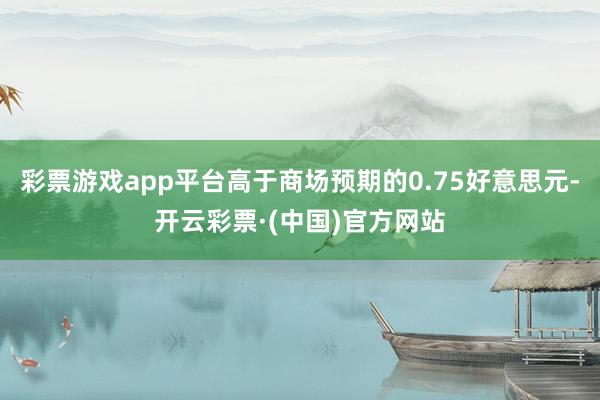 彩票游戏app平台高于商场预期的0.75好意思元-开云彩票·(中国)官方网站