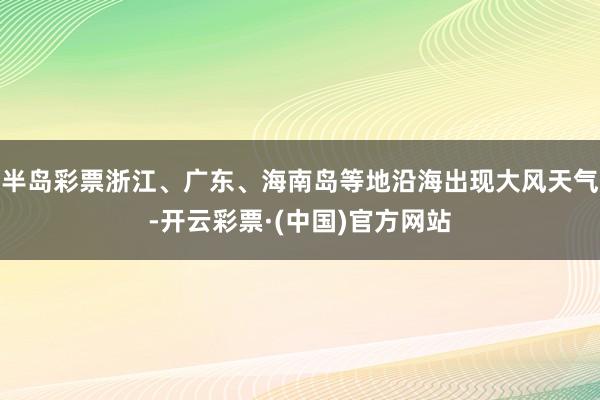 半岛彩票浙江、广东、海南岛等地沿海出现大风天气-开云彩票·(中国)官方网站