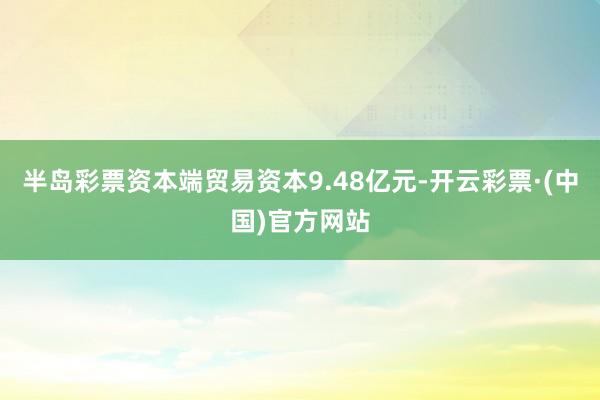 半岛彩票资本端贸易资本9.48亿元-开云彩票·(中国)官方网站