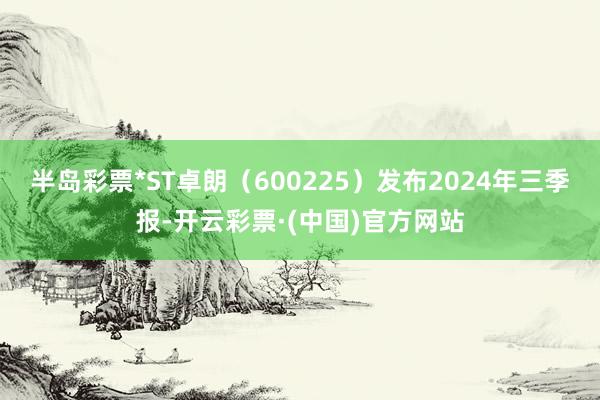 半岛彩票*ST卓朗（600225）发布2024年三季报-开云彩票·(中国)官方网站