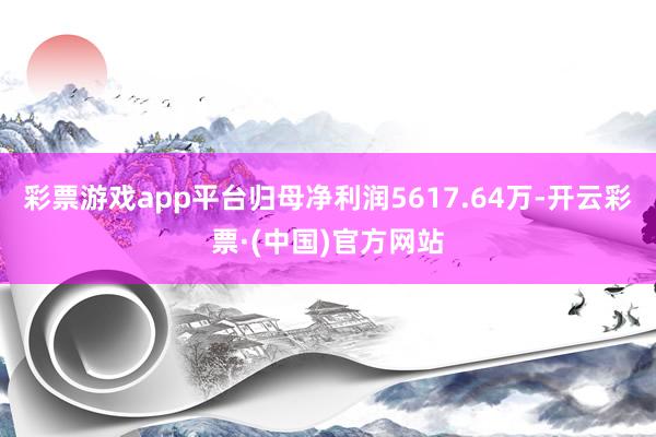 彩票游戏app平台归母净利润5617.64万-开云彩票·(中国)官方网站