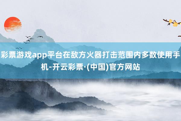 彩票游戏app平台在敌方火器打击范围内多数使用手机-开云彩票·(中国)官方网站