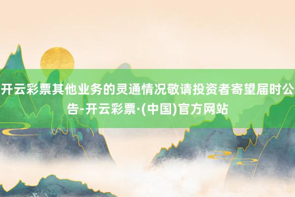 开云彩票其他业务的灵通情况敬请投资者寄望届时公告-开云彩票·(中国)官方网站