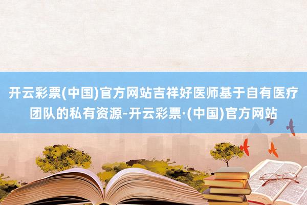 开云彩票(中国)官方网站吉祥好医师基于自有医疗团队的私有资源-开云彩票·(中国)官方网站