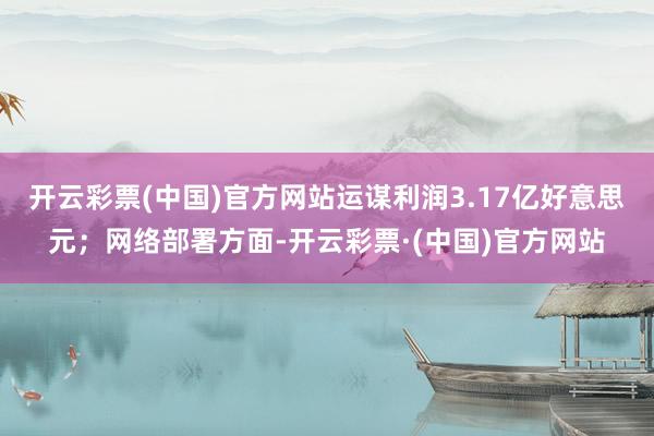 开云彩票(中国)官方网站运谋利润3.17亿好意思元；网络部署方面-开云彩票·(中国)官方网站