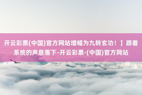 开云彩票(中国)官方网站增幅为九转玄功！】跟着系统的声息落下-开云彩票·(中国)官方网站