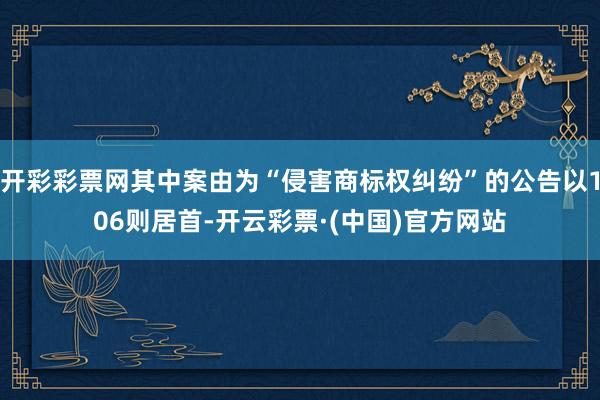 开彩彩票网其中案由为“侵害商标权纠纷”的公告以106则居首-开云彩票·(中国)官方网站