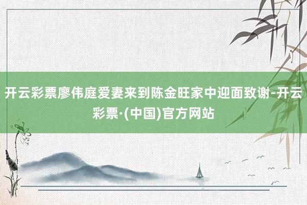 开云彩票廖伟庭爱妻来到陈金旺家中迎面致谢-开云彩票·(中国)官方网站