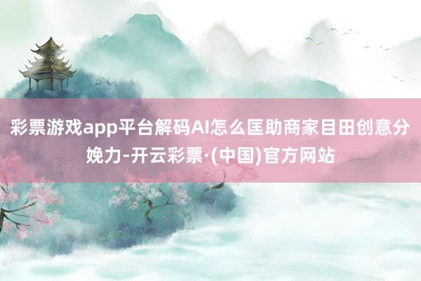 彩票游戏app平台解码AI怎么匡助商家目田创意分娩力-开云彩票·(中国)官方网站