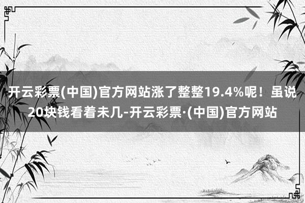 开云彩票(中国)官方网站涨了整整19.4%呢！虽说20块钱看着未几-开云彩票·(中国)官方网站