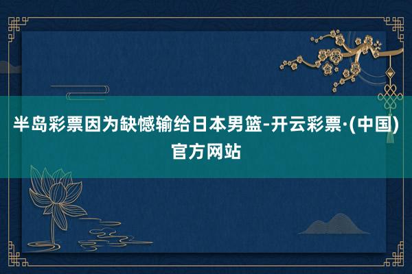 半岛彩票因为缺憾输给日本男篮-开云彩票·(中国)官方网站