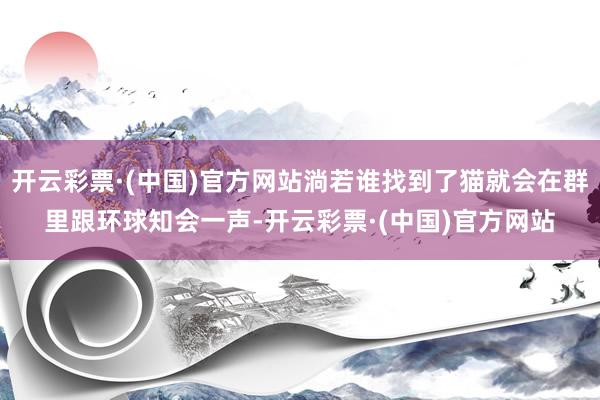 开云彩票·(中国)官方网站淌若谁找到了猫就会在群里跟环球知会一声-开云彩票·(中国)官方网站