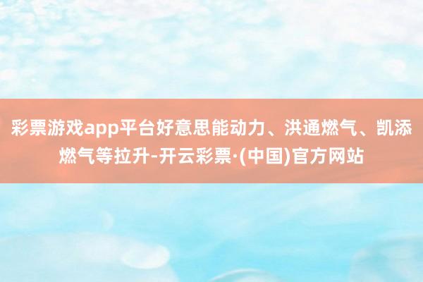 彩票游戏app平台好意思能动力、洪通燃气、凯添燃气等拉升-开云彩票·(中国)官方网站