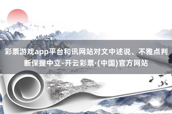 彩票游戏app平台和讯网站对文中述说、不雅点判断保握中立-开云彩票·(中国)官方网站