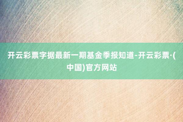 开云彩票字据最新一期基金季报知道-开云彩票·(中国)官方网站