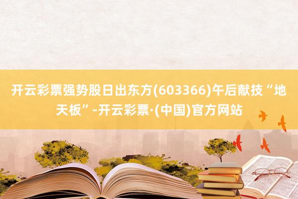 开云彩票强势股日出东方(603366)午后献技“地天板”-开云彩票·(中国)官方网站