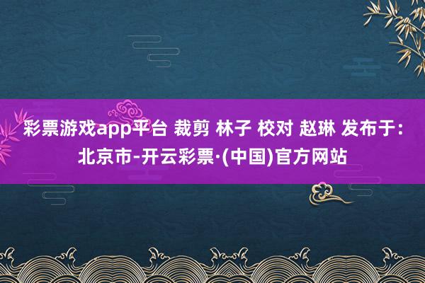 彩票游戏app平台 裁剪 林子 校对 赵琳 发布于：北京市-开云彩票·(中国)官方网站