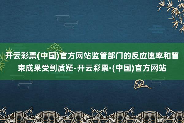 开云彩票(中国)官方网站监管部门的反应速率和管束成果受到质疑-开云彩票·(中国)官方网站