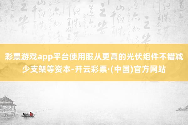 彩票游戏app平台使用服从更高的光伏组件不错减少支架等资本-开云彩票·(中国)官方网站