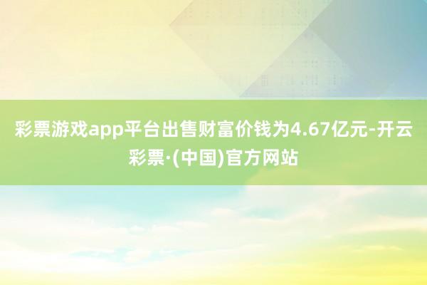 彩票游戏app平台出售财富价钱为4.67亿元-开云彩票·(中国)官方网站