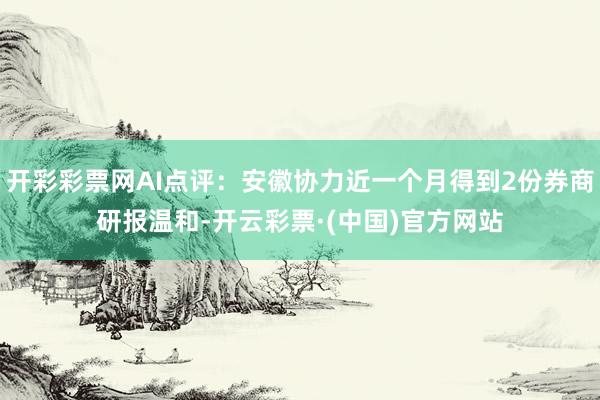 开彩彩票网AI点评：安徽协力近一个月得到2份券商研报温和-开云彩票·(中国)官方网站