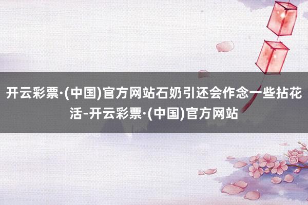 开云彩票·(中国)官方网站石奶引还会作念一些拈花活-开云彩票·(中国)官方网站