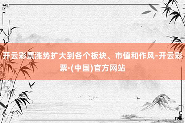 开云彩票涨势扩大到各个板块、市值和作风-开云彩票·(中国)官方网站